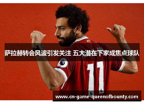 萨拉赫转会风波引发关注 五大潜在下家成焦点球队