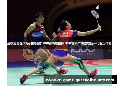 金徐组合在大马羽球超级1000赛表现抢眼 未来前景广阔或成新一代羽坛传奇