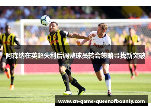 阿森纳在英超失利后调整球员转会策略寻找新突破 阿森纳在英超失利后调整球员转会策略寻找新突破