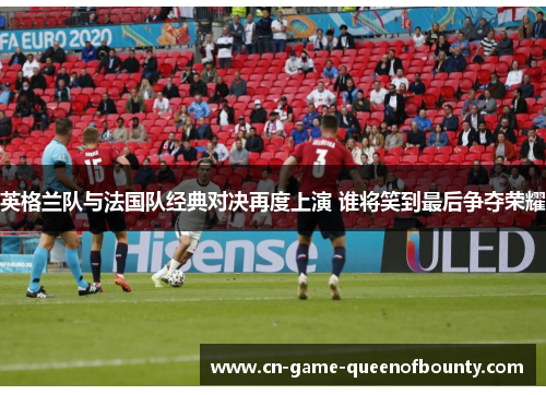 英格兰队与法国队经典对决再度上演 谁将笑到最后争夺荣耀 英格兰队与法国队经典对决再度上演 谁将笑到最后争夺荣耀