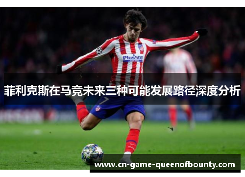 菲利克斯在马竞未来三种可能发展路径深度分析