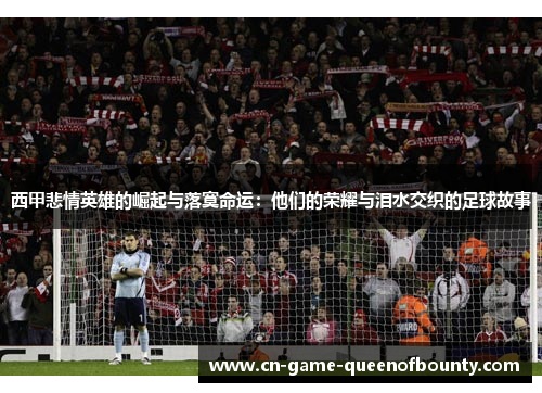 西甲悲情英雄的崛起与落寞命运：他们的荣耀与泪水交织的足球故事