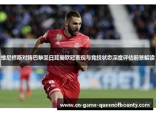 维尼修斯对阵巴黎圣日耳曼欧冠表现与竞技状态深度评估前景解读 维尼修斯对阵巴黎圣日耳曼欧冠表现与竞技状态深度评估前景解读