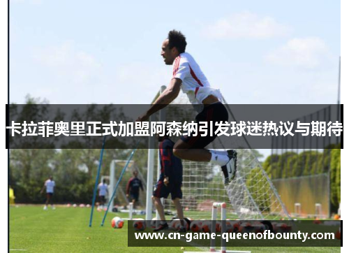 卡拉菲奥里正式加盟阿森纳引发球迷热议与期待 卡拉菲奥里正式加盟阿森纳引发球迷热议与期待