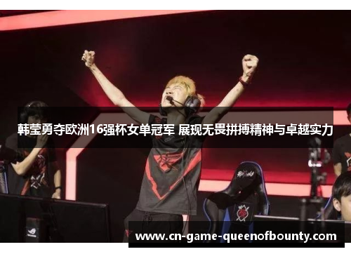 韩莹勇夺欧洲16强杯女单冠军 展现无畏拼搏精神与卓越实力