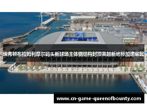 埃弗顿布拉姆利摩尔码头新球场主体钢结构封顶英超新地标加速崛起